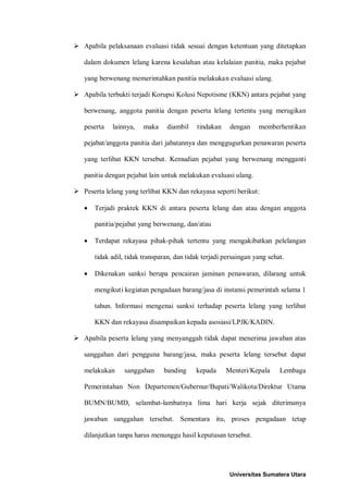  Apabila pelaksanaan evaluasi tidak sesuai dengan ketentuan yang ditetapkan dalam dokumen lelang karena kesalahan atau kelalaian panitia, maka pejabat yang berwenang memerintahkan panitia melakukan evaluasi ulang. 
 Apabila terbukti terjadi Korupsi Kolusi Nepotisme (KKN) antara pejabat yang berwenang, anggota panitia dengan peserta lelang tertentu yang merugikan peserta lainnya, maka diambil tindakan dengan memberhentikan pejabat/anggota panitia dari jabatannya dan menggugurkan penawaran peserta yang terlibat KKN tersebut. Kemudian pejabat yang berwenang mengganti panitia dengan pejabat lain untuk melakukan evaluasi ulang. 
 Peserta lelang yang terlibat KKN dan rekayasa seperti berikut: 
• Terjadi praktek KKN di antara peserta lelang dan atau dengan anggota panitia/pejabat yang berwenang, dan/atau 
• Terdapat rekayasa pihak-pihak tertentu yang mengakibatkan pelelangan tidak adil, tidak transparan, dan tidak terjadi persaingan yang sehat. 
• Dikenakan sanksi berupa pencairan jaminan penawaran, dilarang untuk mengikuti kegiatan pengadaan barang/jasa di instansi pemerintah selama 1 tahun. Informasi mengenai sanksi terhadap peserta lelang yang terlibat KKN dan rekayasa disampaikan kepada asosiasi/LPJK/KADIN. 
 Apabila peserta lelang yang menyanggah tidak dapat menerima jawaban atas sanggahan dari pengguna barang/jasa, maka peserta lelang tersebut dapat melakukan sanggahan banding kepada Menteri/Kepala Lembaga Pemerintahan Non Departemen/Gubernur/Bupati/Walikota/Direktur Utama BUMN/BUMD, selambat-lambatnya lima hari kerja sejak diterimanya jawaban sanggahan tersebut. Sementara itu, proses pengadaan tetap dilanjutkan tanpa harus menunggu hasil keputusan tersebut. 
Universitas Sumatera Utara 
 