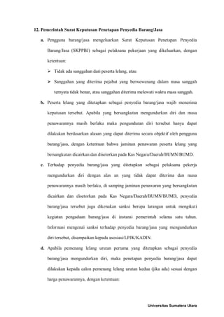 12. Pemerintah Surat Keputusan Penetapan Penyedia Barang/Jasa 
a. Pengguna barang/jasa mengeluarkan Surat Keputusan Penetapan Penyedia Barang/Jasa (SKPPBJ) sebagai pelaksana pekerjaan yang dikeluarkan, dengan ketentuan: 
 Tidak ada sanggahan dari peserta lelang, atau 
 Sanggahan yang diterima pejabat yang berwewenang dalam masa sanggah ternyata tidak benar, atau sanggahan diterima melewati waktu masa sanggah. 
b. Peserta lelang yang ditetapkan sebagai penyedia barang/jasa wajib menerima keputusan tersebut. Apabila yang bersangkutan mengundurkan diri dan masa penawarannya masih berlaku maka pengunduran diri tersebut hanya dapat dilakukan berdasarkan alasan yang dapat diterima secara objektif oleh pengguna barang/jasa, dengan ketentuan bahwa jaminan penawaran peserta lelang yang bersangkutan dicairkan dan disetorkan pada Kas Negara/Daerah/BUMN/BUMD. 
c. Terhadap penyedia barang/jasa yang ditetapkan sebagai pelaksana pekerja mengundurkan diri dengan alas an yang tidak dapat diterima dan masa penawarannya masih berlaku, di samping jaminan penawaran yang bersangkutan dicairkan dan disetorkan pada Kas Negara/Daerah/BUMN/BUMD, penyedia barang/jasa tersebut juga dikenakan sanksi berupa larangan untuk mengikuti kegiatan pengadaan barang/jasa di instansi pemerintah selama satu tahun. Informasi mengenai sanksi terhadap penyedia barang/jasa yang mengundurkan diri tersebut, disampaikan kepada asosiasi/LPJK/KADIN. 
d. Apabila pemenang lelang urutan pertama yang ditetapkan sebagai penyedia barang/jasa mengundurkan diri, maka penetapan penyedia barang/jasa dapat dilakukan kepada calon pemenang lelang urutan kedua (jika ada) sesuai dengan harga penawarannya, dengan ketentuan: 
Universitas Sumatera Utara 
 