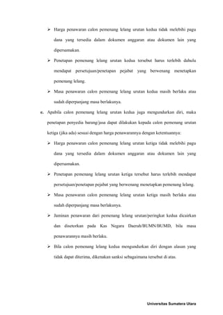  Harga penawaran calon pemenang lelang urutan kedua tidak melebihi pagu dana yang tersedia dalam dokumen anggaran atau dokumen lain yang dipersamakan. 
 Penetapan pemenang lelang urutan kedua tersebut harus terlebih dahulu mendapat persetujuan/penetapan pejabat yang berwenang menetapkan pemenang lelang. 
 Masa penawaran calon pemenang lelang urutan kedua masih berlaku atau sudah diperpanjang masa berlakunya. 
e. Apabila calon pemenang lelang urutan kedua juga mengundurkan diri, maka penetapan penyedia barang/jasa dapat dilakukan kepada calon pemenang urutan ketiga (jika ada) sesuai dengan harga penawarannya dengan ketentuannya: 
 Harga penawaran calon pemenang lelang urutan ketiga tidak melebihi pagu dana yang tersedia dalam dokumen anggaran atau dokumen lain yang dipersamakan. 
 Penetapan pemenang lelang urutan ketiga tersebut harus terlebih mendapat persetujuan/penetapan pejabat yang berwenang menetapkan pemenang lelang. 
 Masa penawaran calon pemenang lelang urutan ketiga masih berlaku atau sudah diperpanjang masa berlakunya. 
 Jaminan penawaran dari pemenang lelang urutan/peringkat kedua dicairkan dan disetorkan pada Kas Negara Daerah/BUMN/BUMD, bila masa penawarannya masih berlaku. 
 Bila calon pemenang lelang kedua mengundurkan diri dengan alasan yang tidak dapat diterima, dikenakan sanksi sebagaimana tersebut di atas. 
Universitas Sumatera Utara 
 