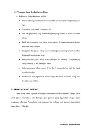 13. Pelelangan Gagal dan Pelelangan Ulang 
a. Pelelangan dinyatakan gagal apabila: 
• Penyedia barang/jasa tercantum dalam daftar calon peserta lelang kurang dari tiga. 
• Penawaran yang masuk kurang dari tiga. 
• Idak ada penawaran yang memenuhi syarat yang ditentukan dalam dokumen lelang. 
• Tidak ada penawaran yang harga penawarannya di bawah atau sama dengan pagu dana yang tersedia. 
• Sanggahan dari peserta lelang atas kesalahan prosedur yang tercantum dalam dokumen lelang ternyata besar. 
• Sanggahan dari peserta lelang atas terjadinya KKN terhadap calon pemenang lelang urutan 1, 2, dan 3 ternyata benar. 
• Calon pemenang lelang urutan 1, 2, dan 3 mengundurkan diri dan tidak bersedia ditunjuk. 
• Pelaksanaan pelelangan tidak sesuai dengan ketentuan dokumen lelang atau prosedur yang berlaku. 
2.1.4 DOKUMEN DAN JAMINAN 
Dari setiap tahap kegiatan pelelangan dibutuhkan dokumen tertentu sebagai dasar untuk proses selanjutnya serta berbagai jenis jaminan yang diperlukan sebagai syarat pelelangan pekerjaan. Pemanfaatan jenis dokumen dan berbagai jenis jaminan dapat dilihat dalam Tabel 2.2 berikut. 
Universitas Sumatera Utara 
 