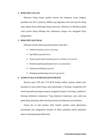 2. DOKUMEN LELANG 
Dokumen lelang berupa gambar rencana dari bangunan secara lengkap, spesifikasi dan Bill of Quantity (BOQ) yang digunakan oleh calon peserta lelang yang sebagai dasar perhitungan harga penawaran. Dokumen ini diberikan kepada calon peserta lelang beberapa hari sebelumnya dengan cara mengganti biaya penggandaan. 
3. DOKUMEN KONTRAK 
Dokumen kontrak dalam proyek konstruksi terdiri dari: 
• Gambar kontrak (contract drawing) 
• Spesifikasi (specification) 
• Syarat-syarat umum kontrak (general condition of contract) 
• Risalah penjelasan pekerjaan (letter of explanation) 
• Penawaran (bidding proposal) 
• Perjanjian pemborongan (formal agreement. 
4. JAMINAN DALAM PROYEK KONSTRUKSI 
Menurut pasal 1820 dan 1316 KUH Perdata definisi jaminan adalah suatu perjanjian di mana pihak ketiga, guna kepentingan si berutang, mengikatkan diri untuk memenuhi perutangan ataupun mengganti kerugian si berutang, manakala si berutang melakukan wanprestasi. Yang dimaksud wanprestasi, yaitu salah satu pihak dalam perjanjian tidak memenuhi prestasi kesalahannya atau kelalaian). 
Tujuan dan isi dari jaminan ialah member jaminan untuk dipenuhinya peruntungan atau penggantian kerugian di dalam perjanjian pokok (perjanjian antara si berutang dengan pihak lain). 
Universitas Sumatera Utara 
 