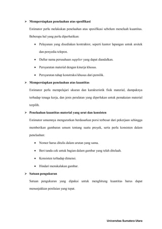  Mempersiapkan penelaahan atas spesifikasi 
Estimator perlu melakukan penelaahan atas spesifikasi sebelum menelaah kuantitas. Beberapa hal yang perlu diperhatikan: 
• Pelayanan yang disediakan kontraktor, seperti kantor lapangan untuk arsitek dan penyedia telepon. 
• Daftar nama perusahaan supplier yang dapat diandalkan. 
• Persyaratan material dengan kinerja khusus. 
• Persyaratan tahap konstruksi khusus dari pemilik. 
 Mempersiapkan penelaahan atas kuantitas 
Estimator perlu mempelajari ukuran dan karakteristik fisik material, dampaknya terhadap tenaga kerja, dan jenis peralatan yang diperlukan untuk pemakaian material terpilih. 
 Penelaahan kuantitas material yang urut dan konsisten 
Estimator umumnya mengurutkan berdasarkan porsi terbesar dari pekerjaan sehingga memberikan gambaran umum tentang suatu proyek, serta perlu konsisten dalam penelaahan: 
• Nomor harus ditulis dalam urutan yang sama. 
• Beri tanda cek untuk bagian dalam gambar yang telah ditelaah. 
• Konsisten terhadap dimensi. 
• Hindari menskalakan gambar. 
 Satuan pengukuran 
Satuan pengukuran yang dipakai untuk menghitung kuantitas harus dapat menunjukkan penilaian yang tepat. 
Universitas Sumatera Utara 
 