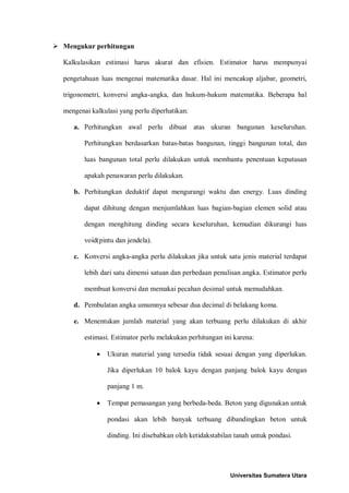  Mengukur perhitungan 
Kalkulasikan estimasi harus akurat dan efisien. Estimator harus mempunyai pengetahuan luas mengenai matematika dasar. Hal ini mencakup aljabar, geometri, trigonometri, konversi angka-angka, dan hukum-hukum matematika. Beberapa hal mengenai kalkulasi yang perlu diperhatikan: 
a. Perhitungkan awal perlu dibuat atas ukuran bangunan keseluruhan. Perhitungkan berdasarkan batas-batas bangunan, tinggi bangunan total, dan luas bangunan total perlu dilakukan untuk membantu penentuan keputusan apakah penawaran perlu dilakukan. 
b. Perhitungkan deduktif dapat mengurangi waktu dan energy. Luas dinding dapat dihitung dengan menjumlahkan luas bagian-bagian elemen solid atau dengan menghitung dinding secara keseluruhan, kemudian dikurangi luas void(pintu dan jendela). 
c. Konversi angka-angka perlu dilakukan jika untuk satu jenis material terdapat lebih dari satu dimensi satuan dan perbedaan penulisan angka. Estimator perlu membuat konversi dan memakai pecahan desimal untuk memudahkan. 
d. Pembulatan angka umumnya sebesar dua decimal di belakang koma. 
e. Menentukan jumlah material yang akan terbuang perlu dilakukan di akhir estimasi. Estimator perlu melakukan perhitungan ini karena: 
• Ukuran material yang tersedia tidak sesuai dengan yang diperlukan. Jika diperlukan 10 balok kayu dengan panjang balok kayu dengan panjang 1 m. 
• Tempat pemasangan yang berbeda-beda. Beton yang digunakan untuk pondasi akan lebih banyak terbuang dibandingkan beton untuk dinding. Ini disebabkan oleh ketidakstabilan tanah untuk pondasi. 
Universitas Sumatera Utara 
 