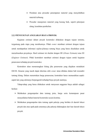• Peralatan atau prosedur penempatan material yang menyebabkan material terbuang. 
• Prosedur manajemen material yang kurang baik, seperti pekerjaan ulang, kesalahan pembelian. 
2.2.3 PENYUSUNAN ANGGARAN BIAYA PROYEK 
Kegiatan estimasi dalam proyek konstruksi dilakukan dengan tujuan tertentu, tergantung pada siapa yang membuatnya. Pihak owner membuat estimasi dengan tujuan untuk mendapatkan informasi sejelas-jelasnya tentang biaya yang harus disediakan untuk merealisasikan proyeknya. Hasil estimasi ini disebut dengan OE (Owner Estimate) atau EE (Engineer Estimate). Pihak kontraktor membuat estimasi dengan tujuan untuk kegiatan penawaran terhadap proyek konstruksi. 
Kontraktor akan memenangkan lelang jika penawaran yang diajukan mendekati OE/EE. Kisaran yang masih dapat diterima oleh owner akan dibahas dalam bab tersendiri tentang lelang. Dalam menentukan harga penawaran, kontraktor harus memasukkan aspek- aspek lain yang sekiranya berpengaruh terhadap biaya proyek nantinya. 
Tahap-tahap yang harus dilakukan untuk menyusun anggaran biaya adalah sebagai berikut: 
 Melakukan pengumpulan data tentang jenis, harga serta kemampuan pasar menyediakan bahan/material konstruksi secara kontinu. 
 Melakukan pengumpulan data tentang upah pekerja yang berlaku di daerah lokasi proyek dan atau upah pada umumnya jika pekerja didatangkan dari luar daerah lokasi proyek. Universitas Sumatera Utara 
 