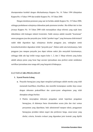 disempurnakan kembali dengan dikeluarkannya Keppres No. 16 Tahun 1994 dilanjutkan KeppresNo. 6 Tahun 1999 dan terakhir Keppres No. 18 Tahun 2000. 
Dengan demikian peraturan yang saat ini berlaku adalah Keppres No. 18 Tahun 2000, sehingga pembahasan selanjutnya didasarkan pada peraturan tersebut. Jika dilihat dari isi dan jiwanya Keppres No. 18 Tahun 2000 telah menunjukkan sikap reformis yang sejak lama didambakan oleh kalangan industri konstruksi. Salah satunya adalah masalah “kesetaraan” antara pengguna jasa dan penyedia jasa. Istilah “pemberi tugas” yang bernuansa diskriminatif sudah tidak digunakan lagi; selanjutnya disebut pengguna jasa, sedangkan untuk konsultan/kontraktor digunakan istilah “penyedia jasa”. Dalam salah satu ketentuannya, baik pengguna jasa maupun penyedia jasa dapat terkena sanksi jika menyalahi ketentuannya, sehingga tidak ada lagi istilah warga negara kelas 1, 2, dan 3. Sikap reformis yang kedua adalah adanya peran yang besar bagi asosiasi (perusahaan atau profesi) untuk melakukan sertifikasi perusahaan atau tenaga ahli yang bergerak di bidangnya. 
2.1.3 TATA CARA PELELANGAN 
1. Syarat Peserta Lelang 
a. Penyedia barang/jasa yang dapat mengikuti pelelangan adalah mereka yang telah memenuhi kualifikasi, klasifikasi, dan memiliki kemampuan sumber daya sesuai dengan dokumen prakualifikasi dan syarat-syarat sebagaimana yang telah ditetapkan sebagai berikut: 
 Panitia menyiapkan dokumen pengadaan untuk keperluan pengadaan barang/jasa, di dalamnya harus dicantumkan secara jelas dan rinci semua persyaratan yang diperlukan, baik administratif maupun teknis, penggunaan barang/jasa produksi dalam negeri dan preferensi harga, unsur-unsur yang dinilai, criteria, formula evaluasi yang digunakan jenis kontrak yang dipilih 
Universitas Sumatera Utara 
 