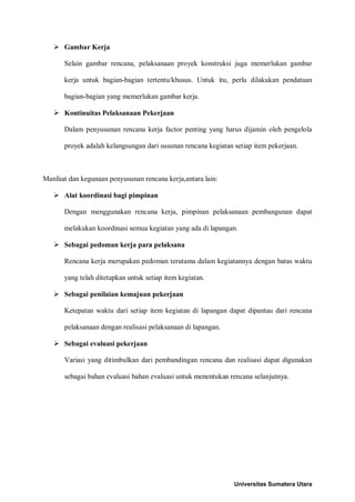  Gambar Kerja 
Selain gambar rencana, pelaksanaan proyek konstruksi juga memerlukan gambar kerja untuk bagian-bagian tertentu/khusus. Untuk itu, perlu dilakukan pendataan bagian-bagian yang memerlukan gambar kerja. 
 Kontinuitas Pelaksanaan Pekerjaan 
Dalam penyusunan rencana kerja factor penting yang harus dijamin oleh pengelola proyek adalah kelangsungan dari susunan rencana kegiatan setiap item pekerjaan. 
Manfaat dan kegunaan penyusunan rencana kerja,antara lain: 
 Alat koordinasi bagi pimpinan 
Dengan menggunakan rencana kerja, pimpinan pelaksanaan pembangunan dapat melakukan koordinasi semua kegiatan yang ada di lapangan. 
 Sebagai pedoman kerja para pelaksana 
Rencana kerja merupakan pedoman terutama dalam kegiatannya dengan batas waktu yang telah ditetapkan untuk setiap item kegiatan. 
 Sebagai penilaian kemajuan pekerjaan 
Ketepatan waktu dari setiap item kegiatan di lapangan dapat dipantau dari rencana pelaksanaan dengan realisasi pelaksanaan di lapangan. 
 Sebagai evaluasi pekerjaan 
Variasi yang ditimbulkan dari pembandingan rencana dan realisasi dapat digunakan sebagai bahan evaluasi bahan evaluasi untuk menentukan rencana selanjutnya. 
Universitas Sumatera Utara 
 