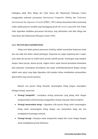 Sedangkan pihak Bina Marga dan Cipta Karya dari Departemen Pekerjaan Umum menggunakan pedoman persyaratan International Competitive Bidding dari Federation Internationale Des Ingenieurs Conseils (FIDEC, 1987), dimana disyaratkan bahwa pemenang tender adalah penawar terendah yang bertanggung jawab (the lowest responsible bid). Selain Fidec digunakan tambahan persyaratan lain-lainya yang dikeluarkan oleh Bina Marga dan Cipta Karya dari Departemen Pekerjaan Umum (1993). 
2.4.1 PENAWARAN KOMPETITIF 
Tahap awal dalam perkara penawaran (bidding) adalah menentukan keputusan untuk ikut atau tidak ikut dalam sebuah pelelangan. Keputusan ini sangat tergantung dari 4 aspek, yaitu aspek dari proyek itu sendiri (jenis proyek, pemilik proyek, keuntungan yang mungkin dicapai, lokasi proyek, ukuran proyek, tingkat risiko); aspek internal perusahaan (kebutuhan akan pekerjaan, kemampuan perusahaan); dan aspek sumberdayadimaksud dengan strategi adalah suatu upaya yang dapat digunakan oleh pemakai dalam mendekatkan permasalahan pada kondisi yang senyata-nyatanya. 
Banyak cara peserta lelang berusaha menenangkan lelang dengan menerapkan berbagai strategi, antara lain: 
• Strategi kompetitif : merupakan strategi penawaran yang paling ideal dengan mengasumsikan seluruh pesaing menggunakan strategi yang jujur dalam kompetisi. 
• Strategi menurunkan harga : digunakan oleh peserta lelang untuk memenangkan lelang untuk memenangkan lelang dengan cara menurunkan harga dan rela mendapatkan keuntungan minimal. 
• Strategi merugi : bertujuan untuk memperoleh simpati dari owner dengan harapan untuk mendapatkan proyek berikutnya. 
Universitas Sumatera Utara 
 