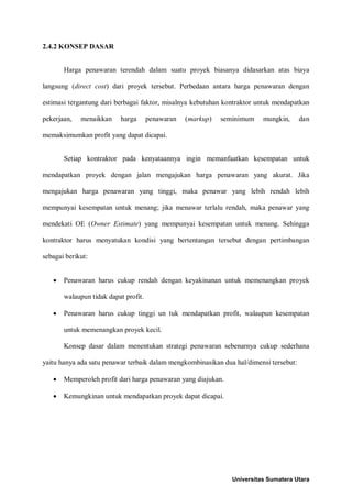 2.4.2 KONSEP DASAR 
Harga penawaran terendah dalam suatu proyek biasanya didasarkan atas biaya langsung (direct cost) dari proyek tersebut. Perbedaan antara harga penawaran dengan estimasi tergantung dari berbagai faktor, misalnya kebutuhan kontraktor untuk mendapatkan pekerjaan, menaikkan harga penawaran (markup) seminimum mungkin, dan memaksimumkan profit yang dapat dicapai. 
Setiap kontraktor pada kenyataannya ingin memanfaatkan kesempatan untuk mendapatkan proyek dengan jalan mengajukan harga penawaran yang akurat. Jika mengajukan harga penawaran yang tinggi, maka penawar yang lebih rendah lebih mempunyai kesempatan untuk menang; jika menawar terlalu rendah, maka penawar yang mendekati OE (Owner Estimate) yang mempunyai kesempatan untuk menang. Sehingga kontraktor harus menyatukan kondisi yang bertentangan tersebut dengan pertimbangan sebagai berikut: 
• Penawaran harus cukup rendah dengan keyakinanan untuk memenangkan proyek walaupun tidak dapat profit. 
• Penawaran harus cukup tinggi un tuk mendapatkan profit, walaupun kesempatan untuk memenangkan proyek kecil. 
Konsep dasar dalam menentukan strategi penawaran sebenarnya cukup sederhana yaitu hanya ada satu penawar terbaik dalam mengkombinasikan dua hal/dimensi tersebut: 
• Memperoleh profit dari harga penawaran yang diajukan. 
• Kemungkinan untuk mendapatkan proyek dapat dicapai. 
Universitas Sumatera Utara 
 