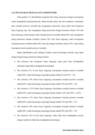2.4.3 PENAWARAN DENGAN SATU KOMPETITOR 
Pada gambar 2.2 diperlihatkan pengaruh dari harga penawaran dengan kesempatan untuk mendapatkan pekerjaan/proyek, dalam kondisi hanya ada satu competitor. Kontraktor pasti menjadi penawar terendah jika mengajukan penawaran yang terdiri dari komponen biaya langsung saja. Jika mengajukan harga penawaran dengan kenaikan sebesar 10% dari biaya langsung, maka harapan untuk menjadi penawar terendah adalah 60%; jika mengajukan harga penawaran dengan kenaikan sebesar 20% dari biaya langsung, maka kesempatan menjadi penawar terendah adalah 20%; Dan jika dengan kenaikan sebesar 25%, maka hilang kesempatan untuk menjadi penawar terendah. 
Dapat diperlihatkan pula berbagai keadaan antara keuntungan (profit) yang dapat dicapai dengan harga penawaran sebagai berikut: 
• Jika menawar dari komponen biaya langsung, maka pasti akan mendapatkan pekerjaan tetapi tidak mendapatkan keuntungan. 
• Jika menawar 5% di atas biaya langsung, kesempatan menjadi penawar terendah adalah 80%, maka keuntungan yang dapat dicapai adalah 5% dari 8% = 4%. 
• Jika menawar 10% diatas biaya langsung, kesempatan menjadi penawar terendah adalah 60%, maka keuntungan yang dapat dicapai adalah 10% dari 60% = 6%. 
• Jika menawar 12,5% diatas biaya langsung, kesempatan menjadi penawar terendah adalah 50%, maka keuntungan yang dapat dicapai adalah 12,5% dari 50% = 6,25%. 
• Jika menawar 15% diatas biaya langsung, kesempatan menjadi penawar terendah adalah 40%, maka keuntungan yang dapat dicapai adalah 15% dari 40% = 6%. 
• Jika menawar 20% diatas biaya langsung, kesempatan menjadi penawar terendah adalah 20%, maka keuntungan yang dapat dicapai adalah 20% dari 20% = 4%. 
• Jika menawar 25% di atas biaya langsung, maka tidak akan mendapatkan proyek dengan sendirinya tidak akan mendapatkan keuntungan. 
Universitas Sumatera Utara 
 