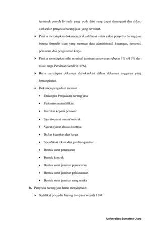 termasuk contoh formulir yang perlu diisi yang dapat dimengerti dan diikuti oleh calon penyedia barang/jasa yang berminat. 
 Panitia menyiapkan dokumen prakualifikasi untuk calon penyedia barang/jasa berupa formulir isian yang memuat data administratif, keuangan, personel, peralatan, dan pengalaman kerja. 
 Panitia menetapkan nilai nominal jaminan penawaran sebesar 1% s/d 3% dari nilai Harga Perkiraan Sendiri (HPS). 
 Biaya penyiapan dokumen dialokasikan dalam dokumen anggaran yang bersangkutan. 
 Dokumen pengadaan memuat: 
• Undangan Pengadaan barang/jasa 
• Pedoman prakualifikasi 
• Instruksi kepada penawar 
• Syarat-syarat umum kontrak 
• Syarat-syarat khusus kontrak 
• Daftar kuantitas dan harga 
• Spesifikasi teknis dan gambar-gambar 
• Bentuk surat penawaran 
• Bentuk kontrak 
• Bentuk surat jaminan penawaran 
• Bentuk surat jaminan pelaksanaan 
• Bentuk surat jaminan uang muka 
b. Penyedia barang/jasa harus menyiapkan: 
 Sertifikat penyedia barang dan/jasa kecuali LSM. 
Universitas Sumatera Utara 
 