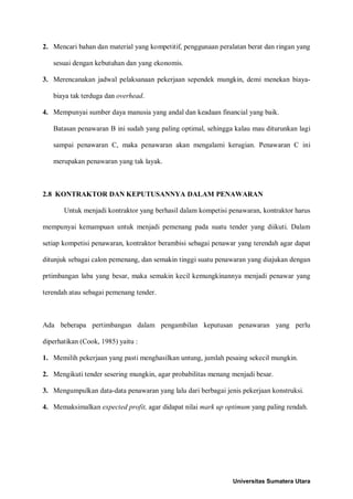 2. Mencari bahan dan material yang kompetitif, penggunaan peralatan berat dan ringan yang sesuai dengan kebutuhan dan yang ekonomis. 
3. Merencanakan jadwal pelaksanaan pekerjaan sependek mungkin, demi menekan biaya- biaya tak terduga dan overhead. 
4. Mempunyai sumber daya manusia yang andal dan keadaan financial yang baik. 
Batasan penawaran B ini sudah yang paling optimal, sehingga kalau mau diturunkan lagi sampai penawaran C, maka penawaran akan mengalami kerugian. Penawaran C ini merupakan penawaran yang tak layak. 
2.8 KONTRAKTOR DAN KEPUTUSANNYA DALAM PENAWARAN 
Untuk menjadi kontraktor yang berhasil dalam kompetisi penawaran, kontraktor harus mempunyai kemampuan untuk menjadi pemenang pada suatu tender yang diikuti. Dalam setiap kompetisi penawaran, kontraktor berambisi sebagai penawar yang terendah agar dapat ditunjuk sebagai calon pemenang, dan semakin tinggi suatu penawaran yang diajukan dengan prtimbangan laba yang besar, maka semakin kecil kemungkinannya menjadi penawar yang terendah atau sebagai pemenang tender. 
Ada beberapa pertimbangan dalam pengambilan keputusan penawaran yang perlu diperhatikan (Cook, 1985) yaitu : 
1. Memilih pekerjaan yang pasti menghasilkan untung, jumlah pesaing sekecil mungkin. 
2. Mengikuti tender sesering mungkin, agar probabilitas menang menjadi besar. 
3. Mengumpulkan data-data penawaran yang lalu dari berbagai jenis pekerjaan konstruksi. 
4. Memaksimalkan expected profit, agar didapat nilai mark up optimum yang paling rendah. 
Universitas Sumatera Utara 
 