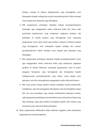 letaknya strategis di ibukota kabupaten/kota yang bersangkutan serta disampaikan kepada lembaga dan asosiasi perusahaan/profesi terkait setempat sesuai dengan jenis pekerjaan yang dilelangkan. 
 Bila pengumuman pelelangan ditujukan kepada perusahaan/koperasi menengah, agar menggunakan media cetak/surat kabar dan siaran radio pemerintah daerah/swasta yang mempunyai jangkauan pembaca dan pendengar di seluruh propinsi yang bersangkutan serta memasang pengumuman resmi untuk umum yang letaknya strategis di ibukota propinsi yang bersangkutan, serta disampaikn kepada lembaga dan asosiasi perusahaan/profesi terkait setempat sesuai dengan jenis pekerjaan yang dilelangkan. 
 Bila pengumuman pelelangan ditujukan kepada perusahaan/koperasi besar agar menggunakan media cetak/surat kabar yang mempunyai jangkauan pembaca di seluruh Indonesia, memasang pengumuman resmi di kantor pengguna barang/jasa yang bersangkutan dan disampaikan kepada lembaga/asosiasi perusahaan/profesi yang terkait, sesuai dengan jenis pekerjaan, serta bila memungkinkan menggunakan media elektronik/internet. 
 Bila calon peserta lelang diyakini terbatas jumlahnya karena karakteristik, kompleksitas, dan atau kecanggihan teknologinya, dan atau kelangkaan tenaga ahli, dan atau perusahaan yang mampu melaksanakan pekerjaan tersebut, maka pengumuman pelelangan mencantumkan nama calon peserta lelang yang akan diundang, tetapi juga memberi kesempatan kepada calon lainnya yang memenuhi syarat untuk ikut dalam pelelangan. 
b. Biaya pengumuman dialokasikan dalam dokumen anggaran untuk pembiayaan kegiatan/proyek yang bersangkutan. 
Universitas Sumatera Utara 
 
