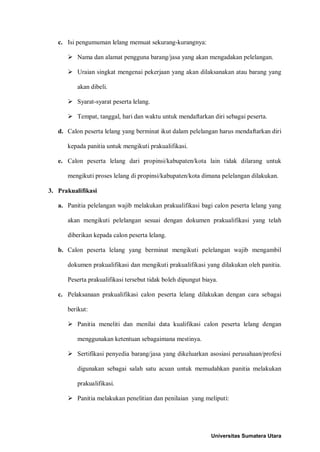 c. Isi pengumuman lelang memuat sekurang-kurangnya: 
 Nama dan alamat pengguna barang/jasa yang akan mengadakan pelelangan. 
 Uraian singkat mengenai pekerjaan yang akan dilaksanakan atau barang yang akan dibeli. 
 Syarat-syarat peserta lelang. 
 Tempat, tanggal, hari dan waktu untuk mendaftarkan diri sebagai peserta. 
d. Calon peserta lelang yang berminat ikut dalam pelelangan harus mendaftarkan diri kepada panitia untuk mengikuti prakualifikasi. 
e. Calon peserta lelang dari propinsi/kabupaten/kota lain tidak dilarang untuk mengikuti proses lelang di propinsi/kabupaten/kota dimana pelelangan dilakukan. 
3. Prakualifikasi 
a. Panitia pelelangan wajib melakukan prakualifikasi bagi calon peserta lelang yang akan mengikuti pelelangan sesuai dengan dokumen prakualifikasi yang telah diberikan kepada calon peserta lelang. 
b. Calon peserta lelang yang berminat mengikuti pelelangan wajib mengambil dokumen prakualifikasi dan mengikuti prakualifikasi yang dilakukan oleh panitia. Peserta prakualifikasi tersebut tidak boleh dipungut biaya. 
c. Pelaksanaan prakualifikasi calon peserta lelang dilakukan dengan cara sebagai berikut: 
 Panitia meneliti dan menilai data kualifikasi calon peserta lelang dengan menggunakan ketentuan sebagaimana mestinya. 
 Sertifikasi penyedia barang/jasa yang dikeluarkan asosiasi perusahaan/profesi digunakan sebagai salah satu acuan untuk memudahkan panitia melakukan prakualifikasi. 
 Panitia melakukan penelitian dan penilaian yang meliputi: 
Universitas Sumatera Utara 
 