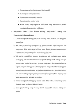 • Kemampuan dari segi administrasi dan financial 
• Kemampuan dari segi peralatan 
• Kemampuan sumber daya manusia 
• Pengalaman dan prestasi kerja 
• Calon peserta yang dinyatakan lulus dalam tahap prakualifikasi dicatat untuk diundang mengikuti pelelangan. 
4. Penyusunan Daftar Calon Peserta Lelang, Penyampaian Undang dan Pengambilan Dokumen Lelang. 
a. Daftar calon peserta lelang yang akan diundang harus disahkan oleh pengguna barang/jasa. 
b. Bila calon peserta lelang kurang dari tiga, pelelangan tidak dapat dilanjutkan dan penyusunan daftar calon peserta lelang harus diulang dengan mengumumkan kembali untuk mengundang calon peserta lelang yang baru. 
c. Bila setelah prakualifikasi diulang, ternyata tidak ada tambahan calon peserta lelang yang baru atau keseluruhan calon peserta lelang masih kurang dari tiga peserta, maka panitia harus segera membuat berita acara dan menyampaikannya kepada pengguna barang/jasa. Selanjutnya panitia mengusulkan kepada pengguna barang/jasa untuk mendapatkan persetujuan melakukan proses pengadaan dengan cara pemilihan langsung dengan negoisasi atau proses penunjukkan langsung bila hanya ada satu calon penyedia barang/jasa. 
d. Semua calon peserta lelang yang tercatat dalam daftar calon peserta lelang harus diundang untuk mengambil dokumen lelang. 
e. Calon peserta lelang yang diundang berhak mengambil dokumen lelang dari panitia. 
Universitas Sumatera Utara 
 