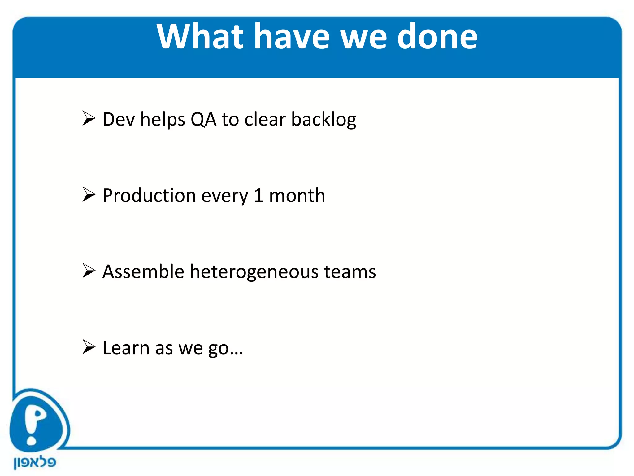 What have we done
 Dev helps QA to clear backlog


 Production every 1 month


 Assemble heterogeneous teams


 Learn as we go…
 