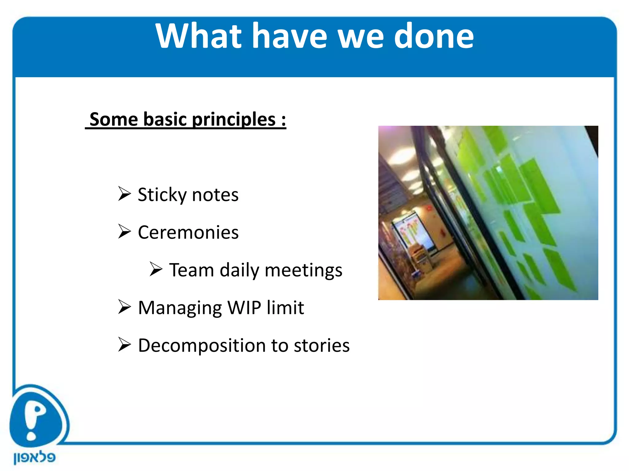 What have we done

Some basic principles :


    Sticky notes
    Ceremonies
       Team daily meetings
    Managing WIP limit
    Decomposition to stories
 