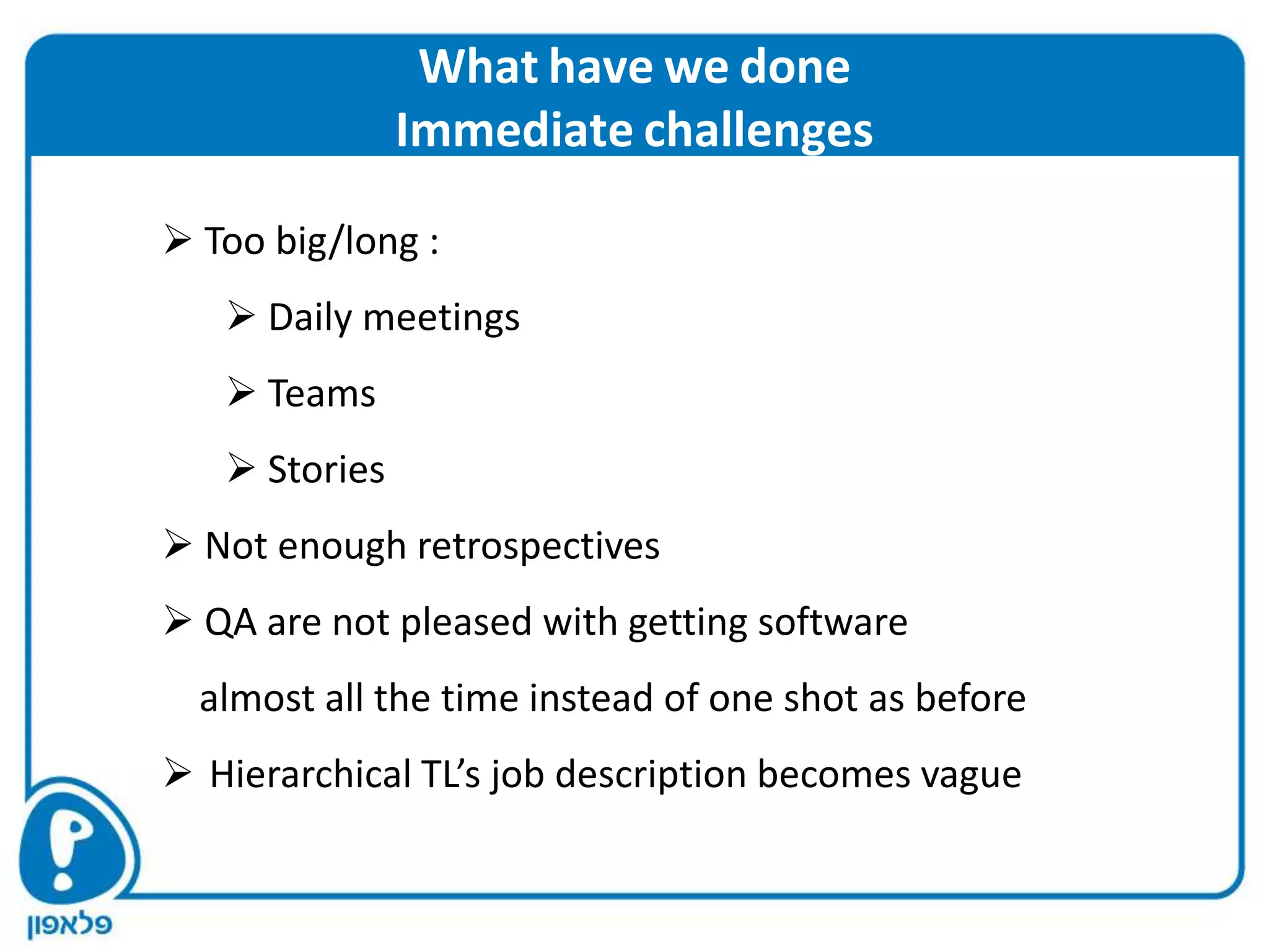 What have we done
               Immediate challenges

 Too big/long :
    Daily meetings
    Teams
    Stories
 Not enough retrospectives
 QA are not pleased with getting software
  almost all the time instead of one shot as before
 Hierarchical TL’s job description becomes vague
 