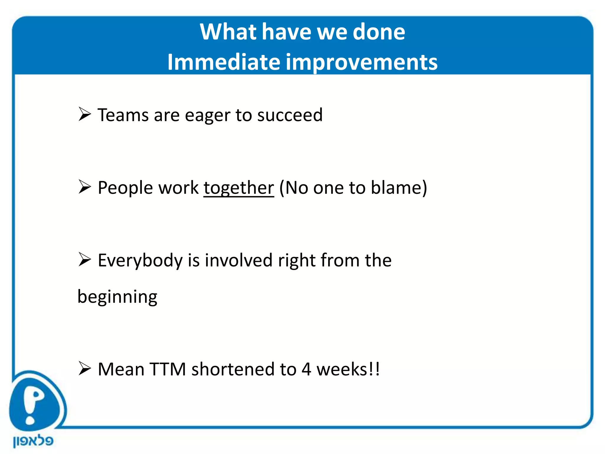 What have we done
            Immediate improvements

 Teams are eager to succeed


 People work together (No one to blame)


 Everybody is involved right from the
beginning


 Mean TTM shortened to 4 weeks!!
 