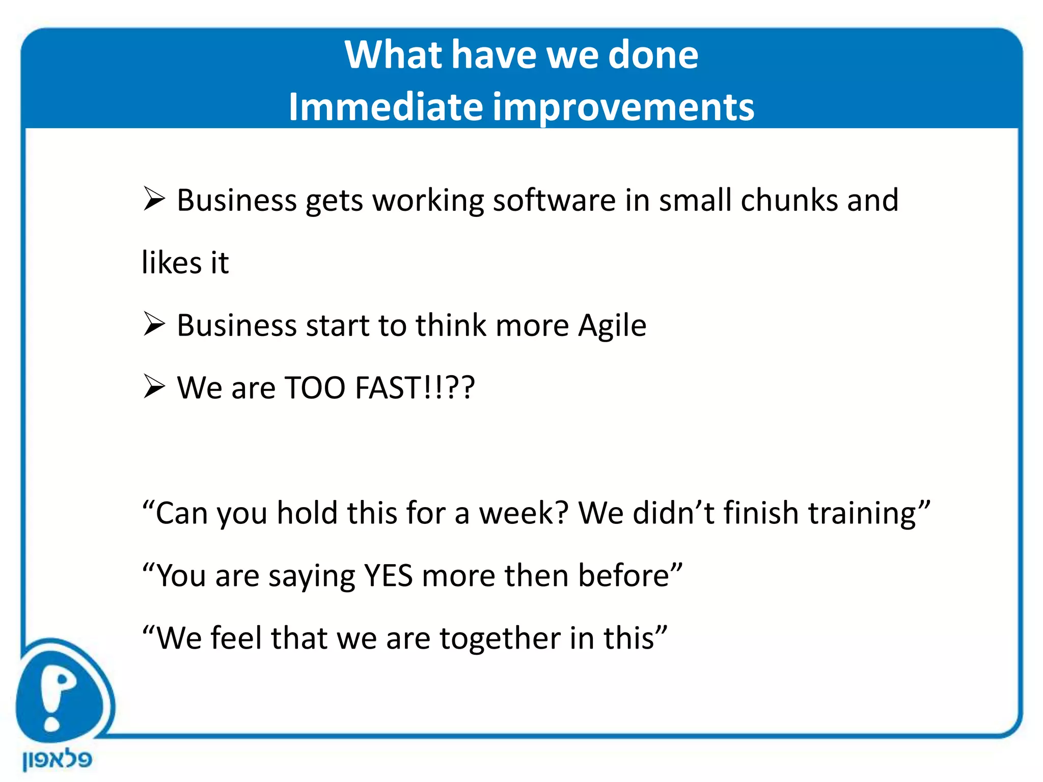 What have we done
           Immediate improvements

 Business gets working software in small chunks and
likes it
 Business start to think more Agile
 We are TOO FAST!!??


“Can you hold this for a week? We didn’t finish training”
“You are saying YES more then before”
“We feel that we are together in this”
 