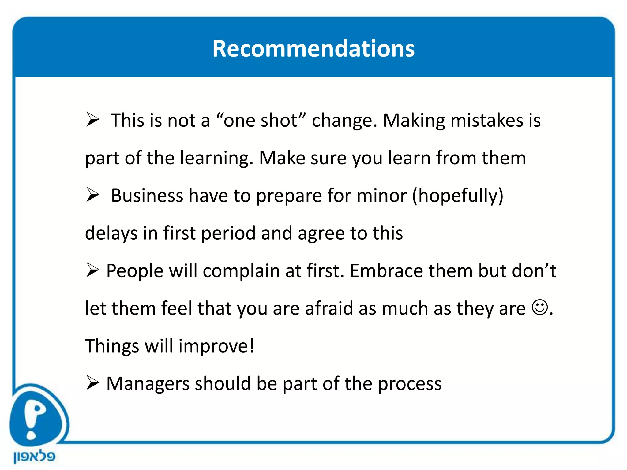 Recommendations

 This is not a “one shot” change. Making mistakes is
part of the learning. Make sure you learn from them
 Business have to prepare for minor (hopefully)
delays in first period and agree to this
 People will complain at first. Embrace them but don’t
let them feel that you are afraid as much as they are .
Things will improve!
 Managers should be part of the process
 