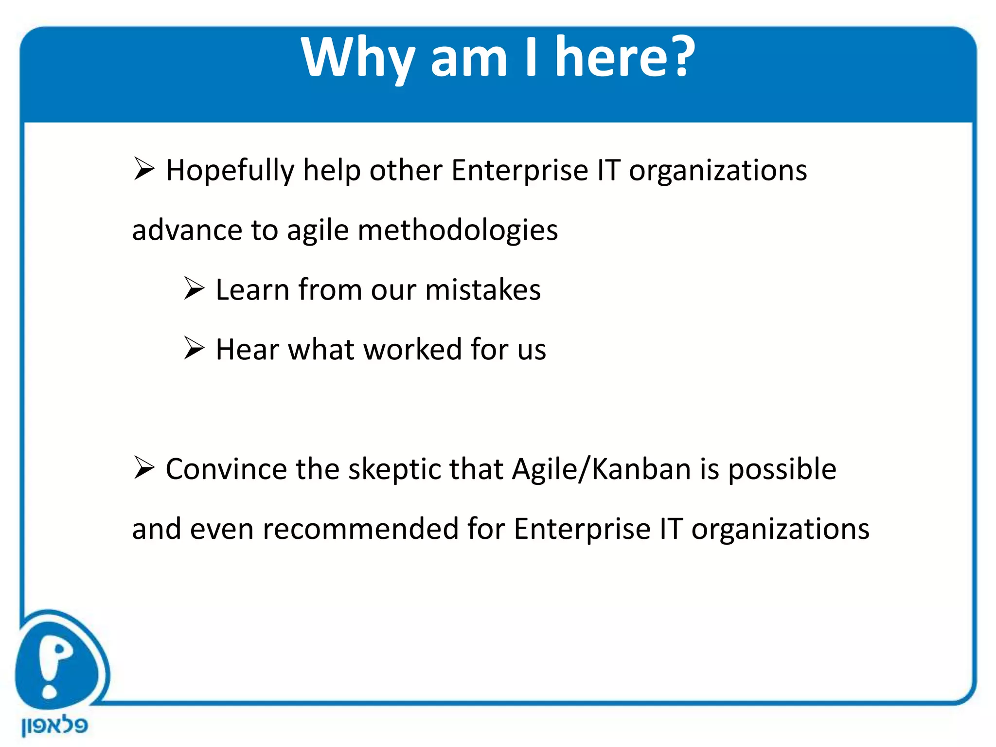 Why am I here?
 Hopefully help other Enterprise IT organizations
advance to agile methodologies
    Learn from our mistakes
    Hear what worked for us


 Convince the skeptic that Agile/Kanban is possible
and even recommended for Enterprise IT organizations
 