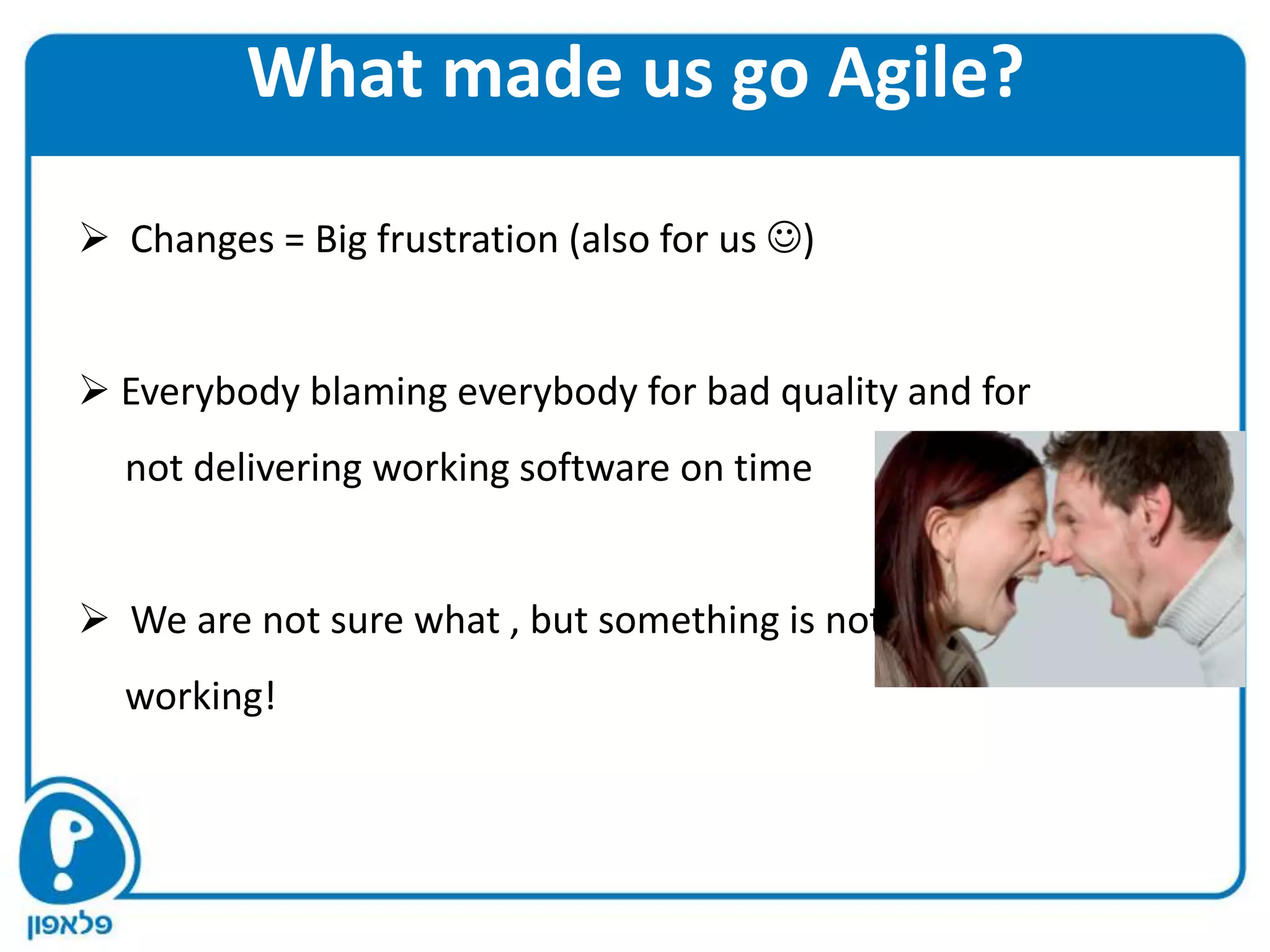 What made us go Agile?

 Changes = Big frustration (also for us )


 Everybody blaming everybody for bad quality and for
  not delivering working software on time


 We are not sure what , but something is not
  working!
 