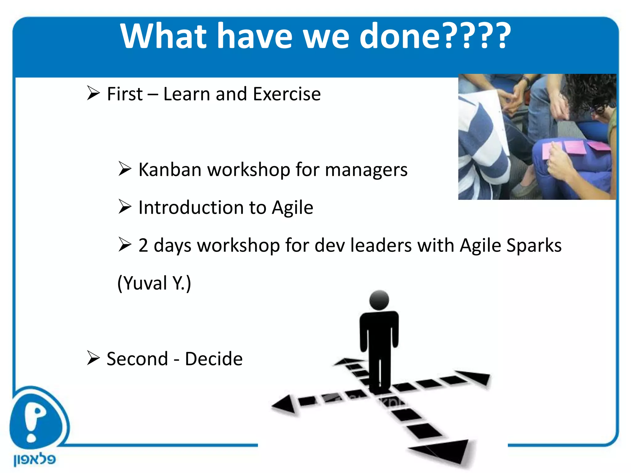 What have we done????
 First – Learn and Exercise


    Kanban workshop for managers
    Introduction to Agile
    2 days workshop for dev leaders with Agile Sparks
   (Yuval Y.)


 Second - Decide
 