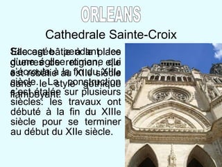 Cathedrale Sainte-Croix Elle est b âtie à la place d’une église romane qui s’écroula à la fin du XIII e  siècle. La construction s’est étalée sur plusieurs siècles: les travaux ont débuté à la fin du XIII e  siècle pour se terminer au début du XII e  siècle.  ORLEANS Saccagée pendant les guerres de religion, elle est rebâtie au XII e  siècle dans le style gothique flamboyant. 