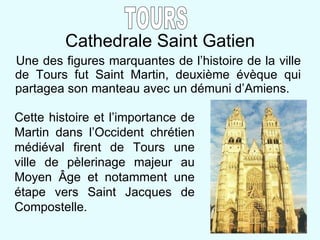 Cathedrale Saint Gatien Une des figures marquantes de l’histoire de la ville de Tours fut Saint Martin, deuxième évèque qui partagea son manteau avec un démuni d’Amiens. TOURS Cette histoire et l’importance de Martin dans l’Occident chrétien médiéval firent de Tours une ville de pèlerinage majeur au Moyen  Â ge et notamment une étape vers Saint Jacques de Compostelle. 