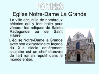 Eglise Notre-Dame La Grande La ville accueille de nombreux pèlerins qui y font halte pour vénérer les reliques de Sainte Radegonde ou de Saint Hilaire. L’église Notre-Dame la Grande avec son extraordinaire fa çade du XII e  siècle entièrement sculptée est un chef d’œuvre de l’art roman réputé dans le monde entier. POITIERS 