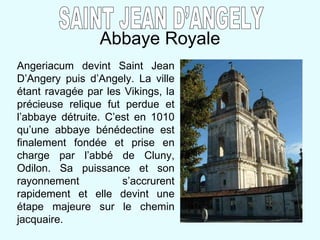 Abbaye Royale SAINT JEAN D’ANGELY Angeriacum devint Saint Jean D’Angery puis d’Angely. La ville étant ravagée par les Vikings, la précieuse relique fut perdue et l’abbaye détruite. C’est en 1010 qu’une abbaye bénédectine est finalement fondée et prise en charge par l’abbé de Cluny, Odilon. Sa puissance et son rayonnement s’accrurent rapidement et elle devint une étape majeure sur le chemin jacquaire. 