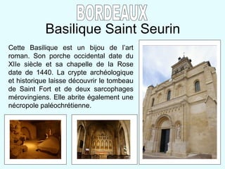 Basilique Saint Seurin BORDEAUX Cette Basilique est un bijou de l’art roman. Son porche occidental date du XII e  siècle et sa chapelle de la Rose date de 1440. La crypte archéologique et historique laisse découvrir le tombeau de Saint Fort et de deux sarcophages mérovingiens. Elle abrite également une nécropole paléochrétienne.  