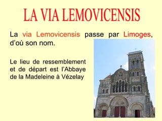LA VIA LEMOVICENSIS La  via Lemovicensis  passe par  Limoges , d’où son nom. Le lieu de ressemblement et de départ est l’Abbaye de la Madeleine à Vézelay 