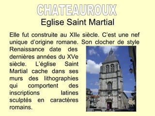 Eglise Saint Martial CHATEAUROUX Elle fut construite au XII e  siècle. C’est une nef unique d’origine romane. Son clocher de style Renaissance  date  des dernières années du XVe siècle. L’église Saint Martial cache dans ses murs des lithographies qui comportent des inscriptions latines sculptés en caractères romains. 