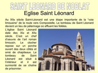 Eglise Saint Léonard SAINT LEONARD DE NOBLAT Au XII e  siècle Saint-Léonard est une étape importante de la “voie limousine” de la route vers Compostelle. Le tombeau de Saint Léonard devient un lieu de pèlerinage où affluent les fidèles.   L’église Saint Léonard date des XI e  et XII e  siècle. C’est un chef d’oeuvre de l’art roman limousin. Le clocher repose sur un porche ouvert des deux c ôtés et orné de chapiteaux. Le tombeau de Saint Léonard est situé à l’intérieur et il est surmonté de sa chaîne de prisonnier. 