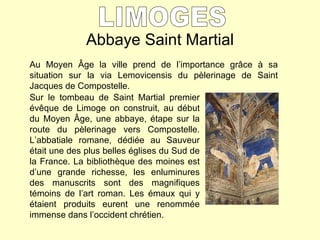 Abbaye Saint Martial LIMOGES Au Moyen  Â ge la ville prend de l’importance gr âce à sa situation sur la via Lemovicensis du pèlerinage de Saint Jacques de Compostelle. Sur le tombeau de Saint Martial premier évêque de Limoge on construit, au début du Moyen Âge, une abbaye, étape sur la route du pèlerinage vers Compostelle. L’abbatiale romane, dédiée au Sauveur était une des plus belles églises du Sud de la France. La bibliothèque des moines est d’une grande richesse, les enluminures des manuscrits sont des magnifiques témoins de l’art roman. Les émaux qui y étaient produits eurent une renommée immense dans l’occident chrétien. 