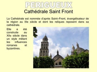 Cathédrale Saint Front PERIGUEUX La Cathédrale est nommée d’après Saint–Front, évangélisateur de la région au IIIe siècle et dont les reliques reposent dans sa cathédrale.  Elle a été construite au XII e  siècle dans un style m êlant les influences romanes et byzantines . 