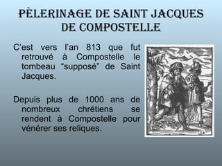 P È LERINAGE DE SAINT JACQUES DE COMPOSTELLE C’est vers l’an 813 que fut retrouvé à Compostelle le tombeau “supposé” de Saint Jacques. Depuis plus de 1000 ans de nombreux chrétiens se rendent à Compostelle pour vénérer ses reliques. 