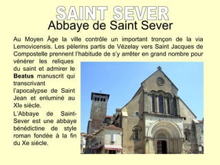 Abbaye de Saint Sever SAINT SEVER Au Moyen  Â ge la ville contr ôle un important tronçon de la via Lemovicensis. Les pèlerins partis de Vézelay vers Saint Jacques de Compostelle prennent l’habitude de s’y arrêter en grand nombre pour vénérer  les  reliques L’Abbaye de Saint-Sever est une abbaye bénédictine de style roman fondée à la fin du Xe siècle. du saint et admirer le  Beatus  manuscrit qui transcrivant l’apocalypse de Saint Jean et enluminé au XI e  siècle. 