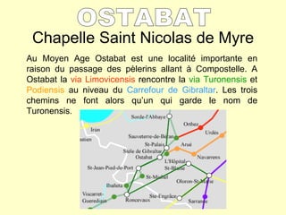 Chapelle Saint Nicolas de Myre OSTABAT Au Moyen Age Ostabat est une localité importante en raison du passage des pèlerins allant à Compostelle. A Ostabat la  via Limovicensis  rencontre la  via Turonensis  et  Podiensis  au niveau du  Carrefour de Gibraltar . Les trois chemins ne font alors qu’un qui garde le nom de Turonensis.  