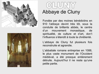 Abbaye de Cluny CLUNY Fondée par des moines bénédictins en 910 l’abbaye devint très t ôt, sous la conduite de brillants abbés, le centre d’un mouvement monastique, de spiritualité, de culture et d’art, don’t l’influence s’étendit à toute la chrétienté. L’abbaye de Cluny fut plusieurs fois reconstruite et agrandie. L’abbatiale romane entreprise en 1088, le plus vaste monument de l’Occident médiéval, a été presque entièrement détruite. Aujourd’hui il ne reste qu’une petite partie. 