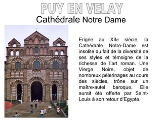 Cathédrale  Notre Dame PUY EN VELAY Erigée au XII e  siècle, la Cathédrale Notre-Dame est insolite du fait de la diversité de ses styles et témoigne de la richesse de l’art roman. Une Vierge Noire, objet de nombreux pèlerinages au cours des siècles, tr ône sur un maître-autel baroque. Elle aurait été offerte par Saint-Louis à son retour d’Egypte. 