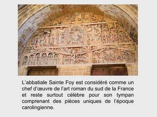 L’abbatiale Sainte Foy est considéré comme un chef d’ œ uvre de l’art roman du sud de la France et reste surtout célèbre pour son tympan comprenant des pièces uniques de l’époque carolingienne. 