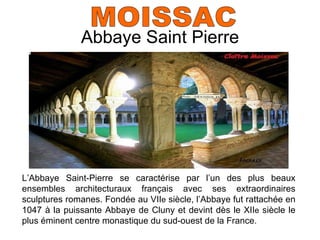 Abbaye Saint Pierre MOISSAC L’Abbaye Saint-Pierre se caractérise par l’un des plus beaux ensembles architecturaux fran çais avec ses extraordinaires sculptures romanes. Fondée au VII e  siècle, l’Abbaye fut rattachée en 1047 à la puissante Abbaye de Cluny et devint dès le XII e  siècle le plus éminent centre monastique du sud-ouest de la France. 
