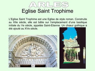 Eglise Saint Trophime L’Eglise Saint Trophime est une Eglise de style roman. Construite au XIIe siècle, elle est b â tie sur l’emplacement d’une basilique initiale du Ve siècle, appelée Saint-Etienne. Un ch œur gothique a été ajouté au XVe siècle. ARLES 