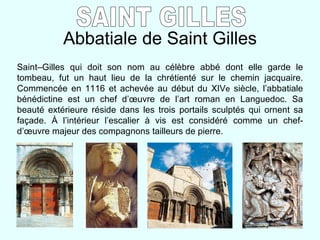 Abbatiale de Saint Gilles SAINT GILLES Saint–Gilles qui doit son nom au célèbre abbé dont elle garde le tombeau, fut un haut lieu de la chrétienté sur le chemin jacquaire. Commencée en 1116 et achevée au début du XIV e  siècle, l’abbatiale bénédictine est un chef d’ œuvre de l’art roman en Languedoc. Sa beauté extérieure réside dans les trois portails sculptés qui ornent sa façade. À l’intérieur l’escalier à vis est considéré comme un chef-d’œuvre majeur des compagnons tailleurs de pierre.   