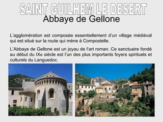 Abbaye de Gellone SAINT GUILHEM LE DESERT L’agglom é ration est composée essentiellement d’un village médiéval qui est situé sur la route qui mène à Compostelle. L’Abbaye de Gellone est un joyau de l’art roman. Ce sanctuaire fondé au début du IX e  siècle est l’un des plus importants foyers spirituels et culturels du Languedoc.  