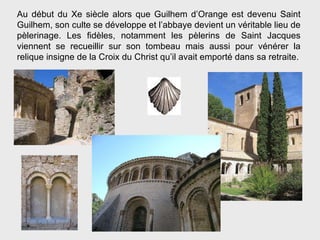 Au début du Xe siècle alors que Guilhem d’Orange est devenu Saint Guilhem, son culte se développe et l’abbaye devient un véritable lieu de pèlerinage. Les fidèles, notamment les pèlerins de Saint Jacques viennent se recueillir sur son tombeau mais aussi pour vénérer la relique insigne de la Croix du Christ qu’il avait emporté dans sa retraite. 