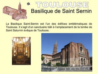 Basilique de Saint Sernin TOULOUSE  La Basilique Saint-Sernin est l’un des édifices emblématiques de Toulouse. Il s’agit d’un sanctuaire b âti à l’emplacement de la tombe de Saint Saturnin évêque de Toulouse. 
