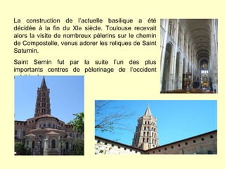La construction de l’actuelle basilique a été décidée à la fin du XI e  siècle. Toulouse recevait alors la visite de nombreux pèlerins sur le chemin de Compostelle, venus adorer les reliques de Saint Saturnin. Saint Sernin fut par la suite l’un des plus importants centres de pèlerinage de l’occident médiéval. 